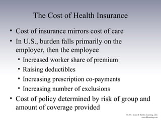 The Cost of Health Insurance
• Cost of insurance mirrors cost of care
• In U.S., burden falls primarily on the
  employer, then the employee
  •   Increased worker share of premium
  •   Raising deductibles
  •   Increasing prescription co-payments
  •   Increasing number of exclusions
• Cost of policy determined by risk of group and
  amount of coverage provided
 
