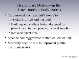 Health Care Delivery in the
        Late 1800’s – Early 1900’s
• Care moved from patient’s home to
  physician’s office and hospital
  • Building and staffing better; designed for
    patient care; trained people; medical supplies
  • Reduced travel time
• Science had bigger role in medical education
• Mortality decline due to improved public
  health measures
 