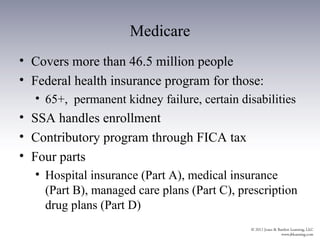 Medicare
• Covers more than 46.5 million people
• Federal health insurance program for those:
  • 65+, permanent kidney failure, certain disabilities
• SSA handles enrollment
• Contributory program through FICA tax
• Four parts
  • Hospital insurance (Part A), medical insurance
    (Part B), managed care plans (Part C), prescription
    drug plans (Part D)
 