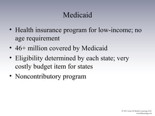 Medicaid
• Health insurance program for low-income; no
  age requirement
• 46+ million covered by Medicaid
• Eligibility determined by each state; very
  costly budget item for states
• Noncontributory program
 