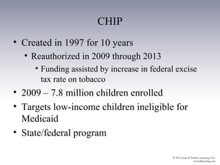 CHIP
• Created in 1997 for 10 years
  • Reauthorized in 2009 through 2013
     • Funding assisted by increase in federal excise
       tax rate on tobacco
• 2009 – 7.8 million children enrolled
• Targets low-income children ineligible for
  Medicaid
• State/federal program
 