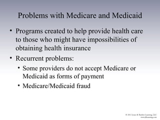 Problems with Medicare and Medicaid
• Programs created to help provide health care
  to those who might have impossibilities of
  obtaining health insurance
• Recurrent problems:
  • Some providers do not accept Medicare or
    Medicaid as forms of payment
  • Medicare/Medicaid fraud
 