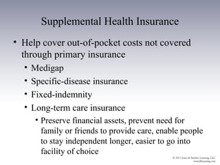 Supplemental Health Insurance
• Help cover out-of-pocket costs not covered
  through primary insurance
  •   Medigap
  •   Specific-disease insurance
  •   Fixed-indemnity
  •   Long-term care insurance
       • Preserve financial assets, prevent need for
         family or friends to provide care, enable people
         to stay independent longer, easier to go into
         facility of choice
 