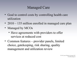 Managed Care
• Goal to control costs by controlling health care
  utilization
• 2010 – 135 million enrolled in managed care plan
• Managed by MCOs
   • Have agreements with providers to offer
     services at reduced cost
• Common features – provider panels, limited
  choice, gatekeeping, risk sharing, quality
  management and utilization review
 