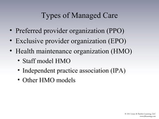Types of Managed Care
• Preferred provider organization (PPO)
• Exclusive provider organization (EPO)
• Health maintenance organization (HMO)
  • Staff model HMO
  • Independent practice association (IPA)
  • Other HMO models
 