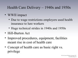 Health Care Delivery – 1940s and 1950s
• WWII impact
  • Due to wage restrictions employers used health
    insurance to lure workers
  • Huge technical strides in 1940s and 1950s
• Hill-Burton Act
• Improved procedures, equipment, facilities
  meant rise in cost of health care
• Concept of health care as basic right vs.
  privilege
 