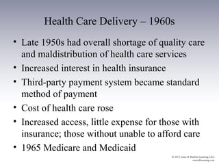 Health Care Delivery – 1960s
• Late 1950s had overall shortage of quality care
  and maldistribution of health care services
• Increased interest in health insurance
• Third-party payment system became standard
  method of payment
• Cost of health care rose
• Increased access, little expense for those with
  insurance; those without unable to afford care
• 1965 Medicare and Medicaid
 