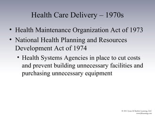 Health Care Delivery – 1970s
• Health Maintenance Organization Act of 1973
• National Health Planning and Resources
  Development Act of 1974
  • Health Systems Agencies in place to cut costs
    and prevent building unnecessary facilities and
    purchasing unnecessary equipment
 