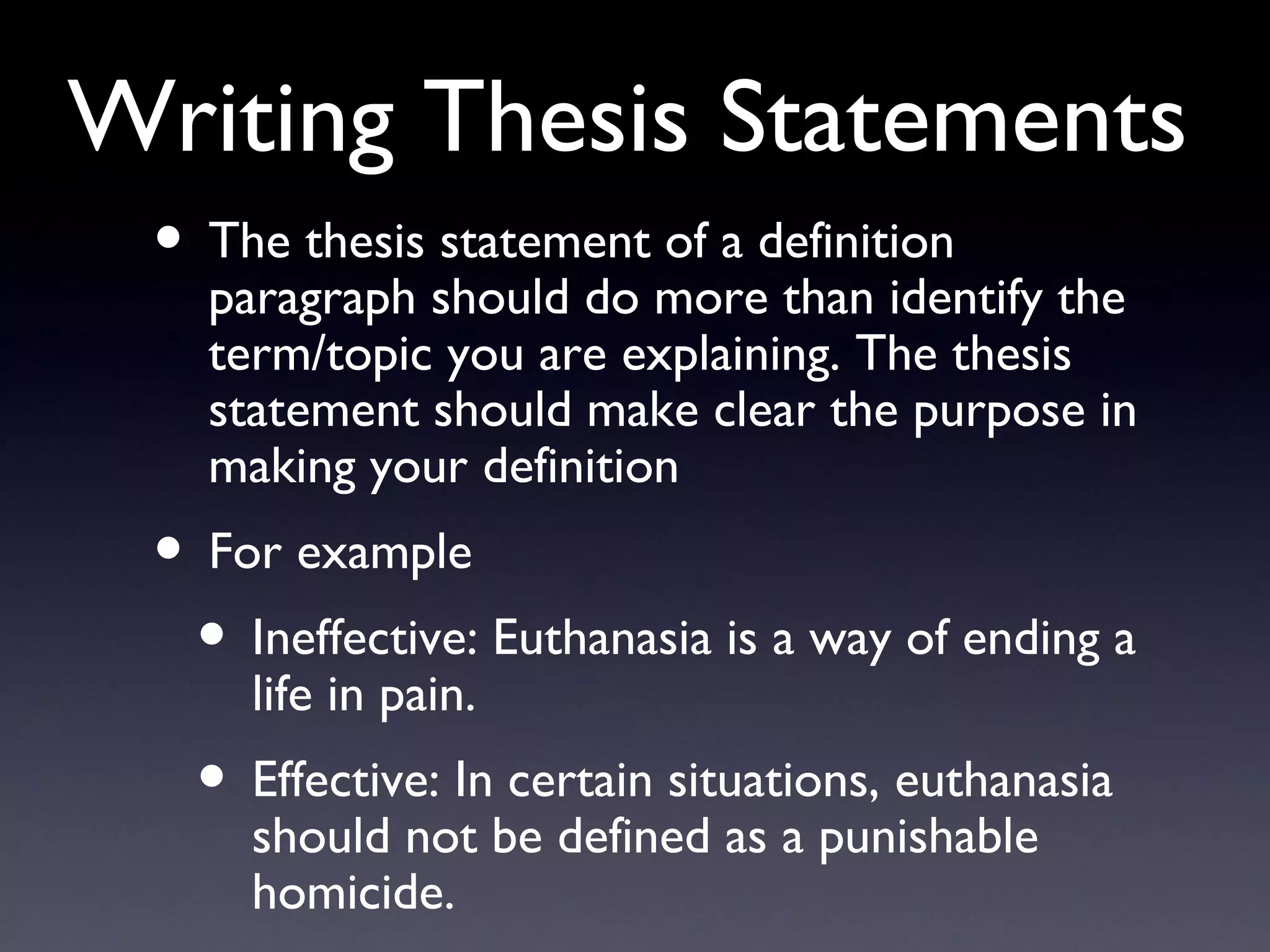 Writing Thesis Statements The thesis statement of a definition paragraph should do more than identify the term/topic you are explaining. The thesis statement should make clear the purpose in making your definition For example Ineffective: Euthanasia is a way of ending a life in pain. Effective: In certain situations, euthanasia should not be defined as a punishable homicide. 