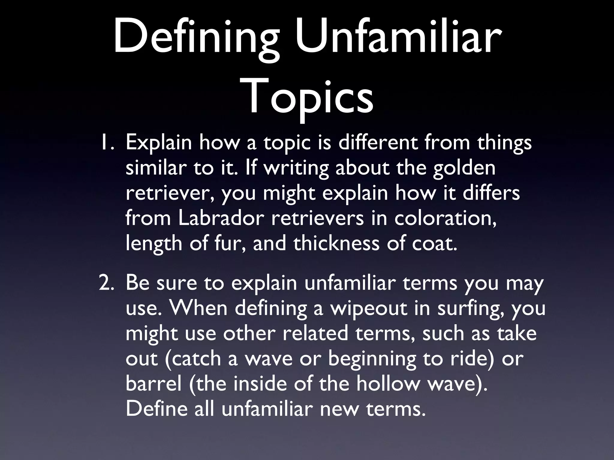 Defining Unfamiliar Topics Explain how a topic is different from things similar to it. If writing about the golden retriever, you might explain how it differs from Labrador retrievers in coloration, length of fur, and thickness of coat. Be sure to explain unfamiliar terms you may use. When defining a wipeout in surfing, you might use other related terms, such as take out (catch a wave or beginning to ride) or barrel (the inside of the hollow wave). Define all unfamiliar new terms. 