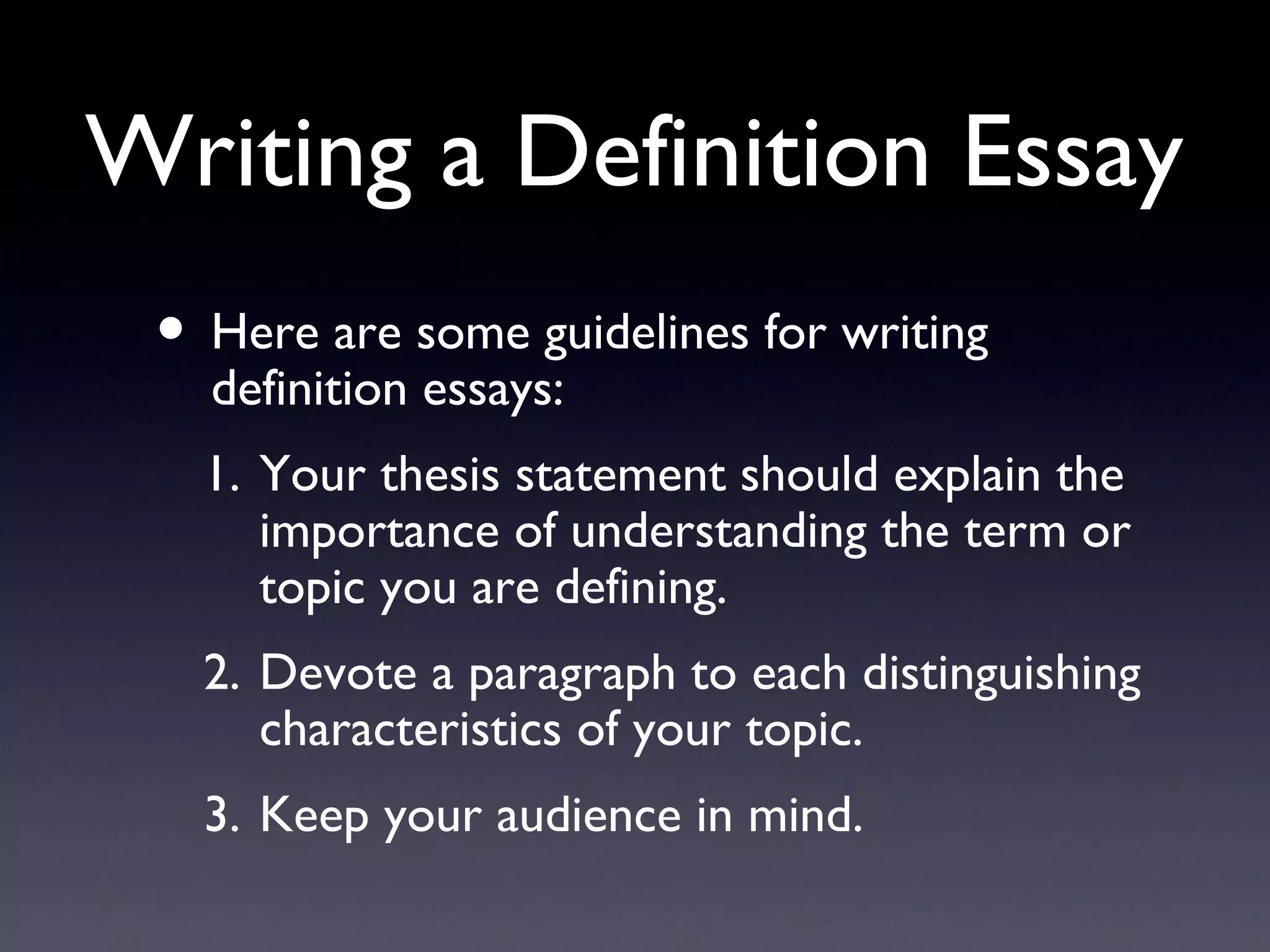 Writing a Definition Essay Here are some guidelines for writing definition essays: Your thesis statement should explain the importance of understanding the term or topic you are defining. Devote a paragraph to each distinguishing characteristics of your topic. Keep your audience in mind. 