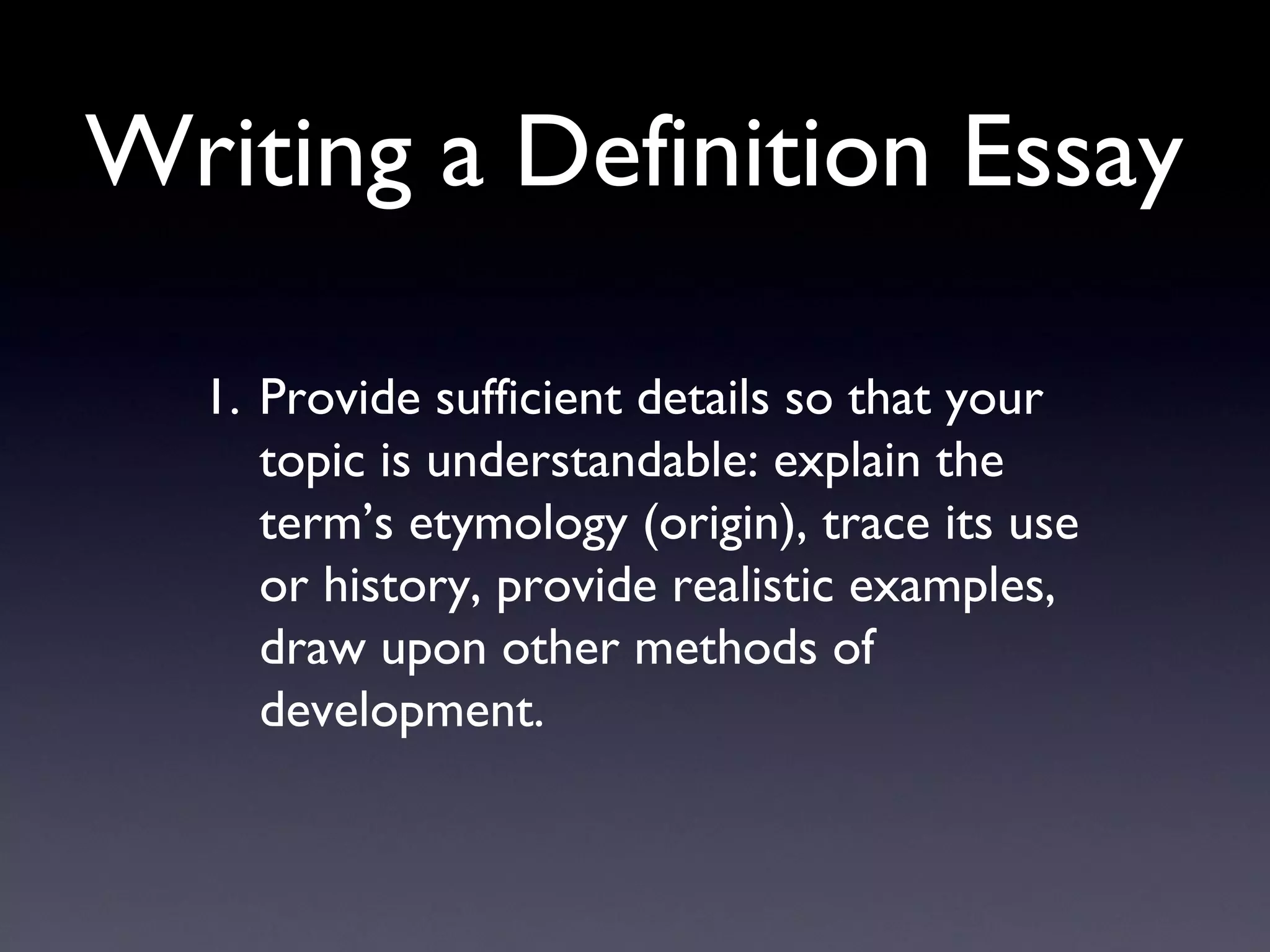 Writing a Definition Essay Provide sufficient details so that your topic is understandable: explain the term ’s etymology (origin), trace its use or history, provide realistic examples, draw upon other methods of development. 