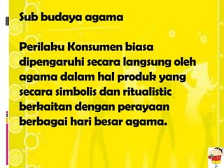 Sub budaya agama

Perilaku Konsumen biasa
dipengaruhi secara langsung oleh
agama dalam hal produk yang
secara simbolis dan ritualistic
berkaitan dengan perayaan
berbagai hari besar agama.
 