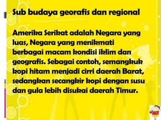 Sub budaya georafis dan regional

Amerika Serikat adalah Negara yang
luas, Negara yang menikmati
berbagai macam kondisi iklim dan
geografis. Sebagai contoh, semangkuk
kopi hitam menjadi cirri daerah Barat,
sedangkan secangkir kopi dengan susu
dan gula lebih disukai daerah Timur.
 