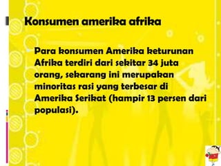 Konsumen amerika afrika

 Para konsumen Amerika keturunan
 Afrika terdiri dari sekitar 34 juta
 orang, sekarang ini merupakan
 minoritas rasi yang terbesar di
 Amerika Serikat (hampir 13 persen dari
 populasi).
 