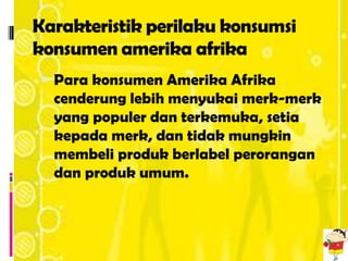 Karakteristik perilaku konsumsi
konsumen amerika afrika
 Para konsumen Amerika Afrika
  cenderung lebih menyukai merk-merk
  yang populer dan terkemuka, setia
  kepada merk, dan tidak mungkin
  membeli produk berlabel perorangan
  dan produk umum.
 
