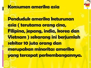 Konsumen amerika asia

Penduduk amerika keturunan
asia ( terutama orang cina,
Filipina, jepang, india, korea dan
Vietnam ) sekarang ini berjumlah
sekitar 10 juta orang dan
merupakan minoritas amerika
yang tercepat perkembangannya.
 