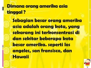 Dimana orang amerika asia
tinggal ?
  Sebagian besar orang amerika
  asia adalah orang kota, yang
  sekarang ini terkonsentrasi di
  dan sekitar beberapa kota
  besar amerika. seperti los
  angeles, san fransisco, dan
  Hawaii
 
