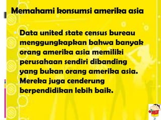 Memahami konsumsi amerika asia

 Data united state census bureau
 menggungkapkan bahwa banyak
 orang amerika asia memiliki
 perusahaan sendiri dibanding
 yang bukan orang amerika asia.
 Mereka juga cenderung
 berpendidikan lebih baik.
 