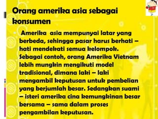 Orang amerika asia sebagai
konsumen
 Amerika asia mempunyai latar yang
 berbeda, sehingga pasar harus berhati –
 hati mendekati semua kelompok.
 Sebagai contoh, orang Amerika Vietnam
 lebih mungkin mengikuti model
 tradisional, dimana laki – laki
 mengambil keputusan untuk pembelian
 yang berjumlah besar. Sedangkan suami
 – isteri amerika cina kemungkinan besar
 bersama – sama dalam proses
 pengambilan keputusan.
 
