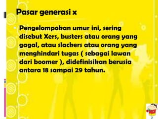 Pasar generasi x
 Pengelompokan umur ini, sering
 disebut Xers, busters atau orang yang
 gagal, atau slackers atau orang yang
 menghindari tugas ( sebagai lawan
 dari boomer ), didefinisikan berusia
 antara 18 sampai 29 tahun.
 