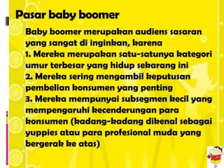 Pasar baby boomer
 Baby boomer merupakan audiens sasaran
 yang sangat di inginkan, karena
 1. Mereka merupakan satu-satunya kategori
 umur terbesar yang hidup sekarang ini
 2. Mereka sering mengambil keputusan
 pembelian konsumen yang penting
 3. Mereka mempunyai subsegmen kecil yang
 mempengaruhi kecenderungan para
 konsumen (kadang-kadang dikenal sebagai
 yuppies atau para profesional muda yang
 bergerak ke atas)
 