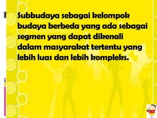 Subbudaya sebagai kelompok
budaya berbeda yang ada sebagai
segmen yang dapat dikenali
dalam masyarakat tertentu yang
lebih luas dan lebih kompleks.
 
