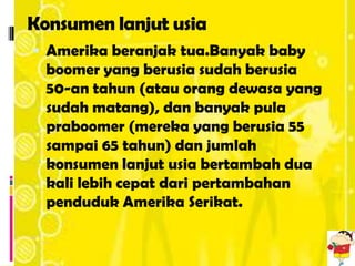 Konsumen lanjut usia
 Amerika beranjak tua.Banyak baby
  boomer yang berusia sudah berusia
  50-an tahun (atau orang dewasa yang
  sudah matang), dan banyak pula
  praboomer (mereka yang berusia 55
  sampai 65 tahun) dan jumlah
  konsumen lanjut usia bertambah dua
  kali lebih cepat dari pertambahan
  penduduk Amerika Serikat.
 