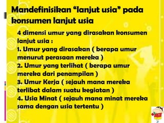 Mandefinisikan “lanjut usia” pada
konsumen lanjut usia
 4 dimensi umur yang dirasakan konsumen
 lanjut usia :
 1. Umur yang dirasakan ( berapa umur
 menurut perasaan mereka )
 2. Umur yang terlihat ( berapa umur
 mereka dari penampilan )
 3. Umur Kerja ( sejauh mana mereka
 terlibat dalam suatu kegiatan )
 4. Usia Minat ( sejauh mana minat mereka
 sama dengan usia tertentu )
 