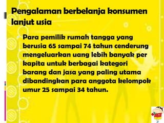 Pengalaman berbelanja konsumen
lanjut usia
  Para pemilik rumah tangga yang
  berusia 65 sampai 74 tahun cenderung
  mengeluarkan uang lebih banyak per
  kapita untuk berbagai kategori
  barang dan jasa yang paling utama
  dibandingkan para anggota kelompok
  umur 25 sampai 34 tahun.
 
