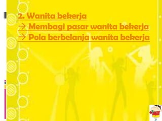 2. Wanita bekerja
 Membagi pasar wanita bekerja
 Pola berbelanja wanita bekerja
 