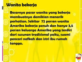 Wanita bekerja
 Besarnya pasar wanita yang bekerja
 membuatnya demikian menarik
 perhatian. Sekitar 72 persen wanita
 Amerika bekerja penuh dan hanya 3,5
 persen keluarga Amerika yang terdiri
 dari susunan tradisional yaitu, suami
 pencari nafkah dan istri ibu rumah
 tangga.
 