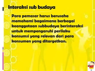 Interaksi sub budaya
 Para pemasar harus berusaha
 memahami bagaimana berbagai
 keanggotaan subbudaya berinteraksi
 untuk mempengaruhi perilaku
 konsumsi yang relevan dari para
 konsumen yang ditargetkan.
 