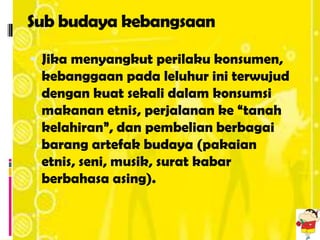 Sub budaya kebangsaan

 Jika menyangkut perilaku konsumen,
 kebanggaan pada leluhur ini terwujud
 dengan kuat sekali dalam konsumsi
 makanan etnis, perjalanan ke “tanah
 kelahiran”, dan pembelian berbagai
 barang artefak budaya (pakaian
 etnis, seni, musik, surat kabar
 berbahasa asing).
 