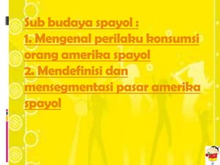 Sub budaya spayol :
1. Mengenal perilaku konsumsi
orang amerika spayol
2. Mendefinisi dan
mensegmentasi pasar amerika
spayol
 