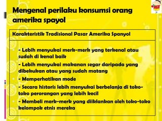 Mengenal perilaku konsumsi orang
amerika spayol
Karakteristik Tradisional Pasar Amerika Spanyol

 - Lebih menyukai merk-merk yang terkenal atau
    sudah di kenal baik
   - Lebih menyukai makanan segar daripada yang
    dibekukan atau yang sudah matang
   - Memperhatikan mode
   - Secara historis lebih menyukai berbelanja di toko-
    toko perorangan yang lebih kecil
   - Membeli merk-merk yang diiklankan oleh toko-toko
    kelompok etnis mereka
 