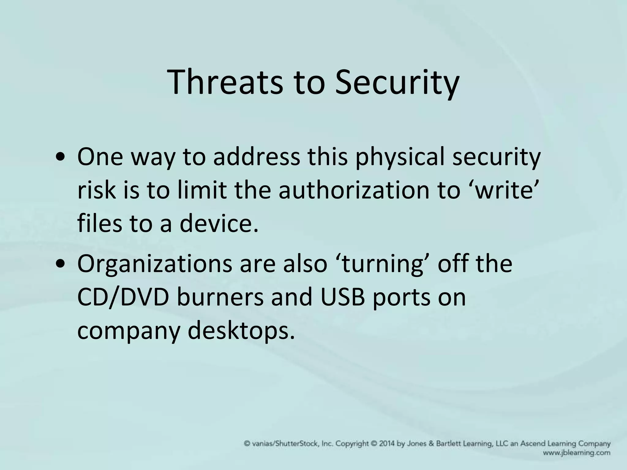 Threats to Security
• One way to address this physical security
risk is to limit the authorization to ‘write’
files to a device.
• Organizations are also ‘turning’ off the
CD/DVD burners and USB ports on
company desktops.
 