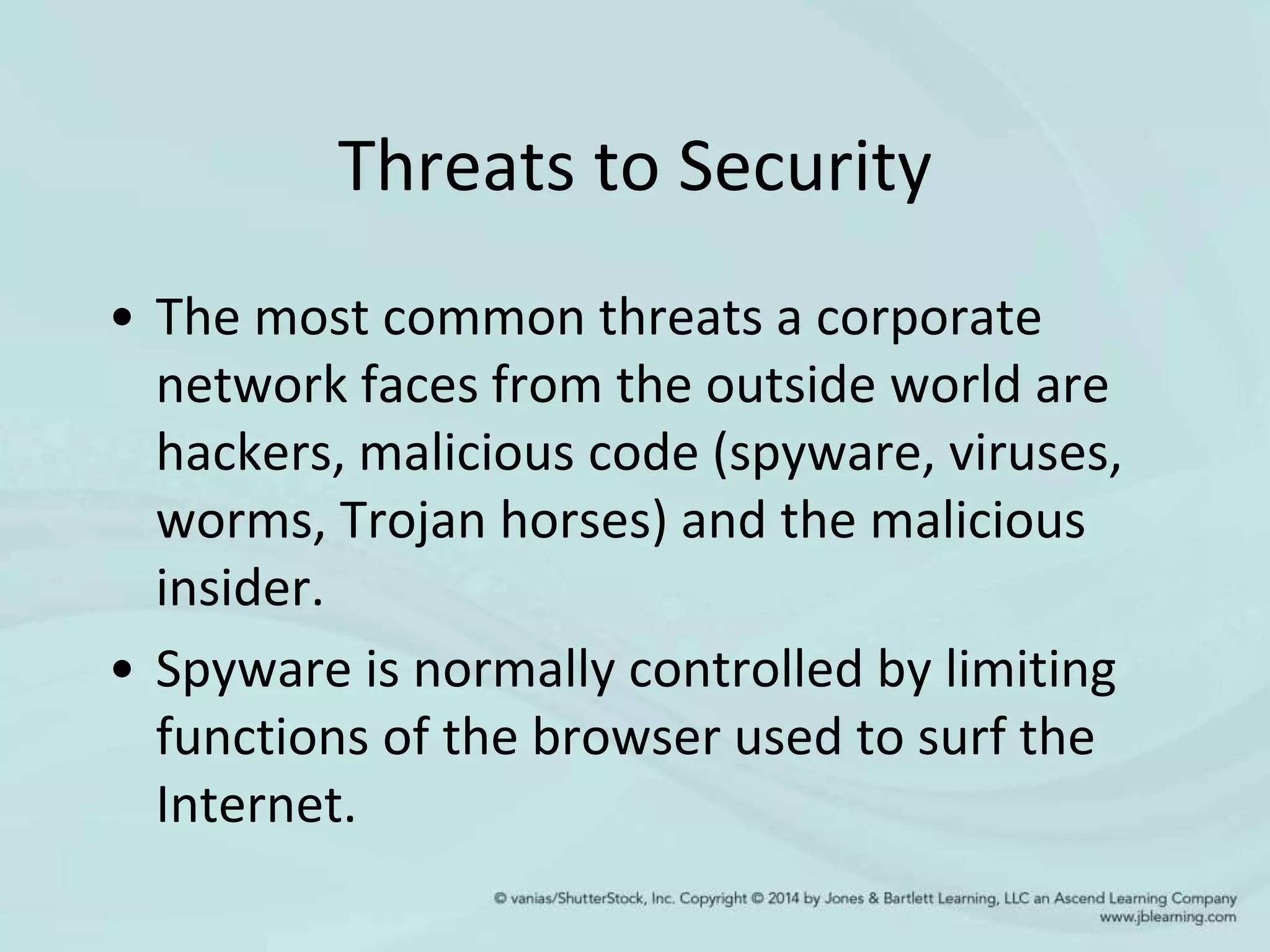 Threats to Security
• The most common threats a corporate
network faces from the outside world are
hackers, malicious code (spyware, viruses,
worms, Trojan horses) and the malicious
insider.
• Spyware is normally controlled by limiting
functions of the browser used to surf the
Internet.
 