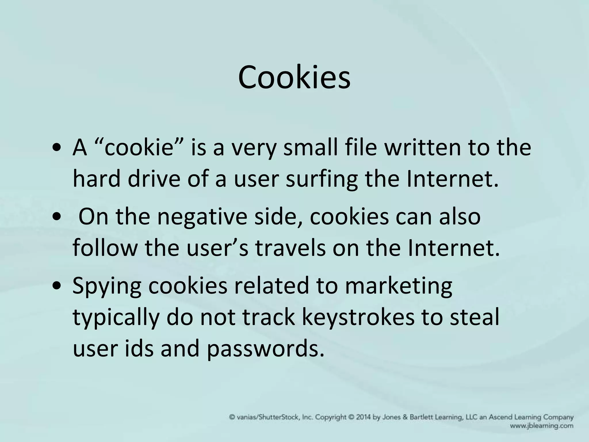 Cookies
• A “cookie” is a very small file written to the
hard drive of a user surfing the Internet.
• On the negative side, cookies can also
follow the user’s travels on the Internet.
• Spying cookies related to marketing
typically do not track keystrokes to steal
user ids and passwords.
 