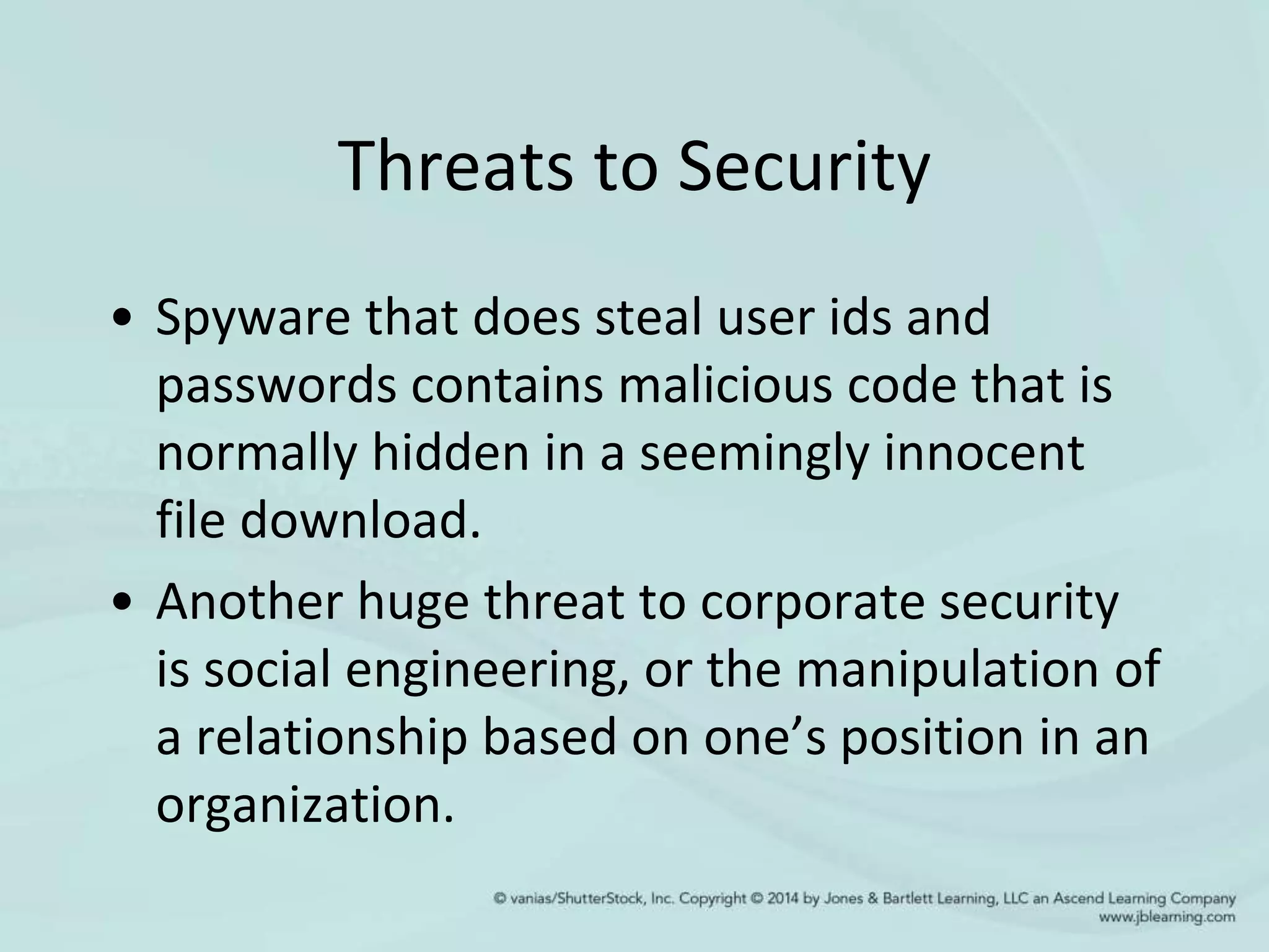 Threats to Security
• Spyware that does steal user ids and
passwords contains malicious code that is
normally hidden in a seemingly innocent
file download.
• Another huge threat to corporate security
is social engineering, or the manipulation of
a relationship based on one’s position in an
organization.
 