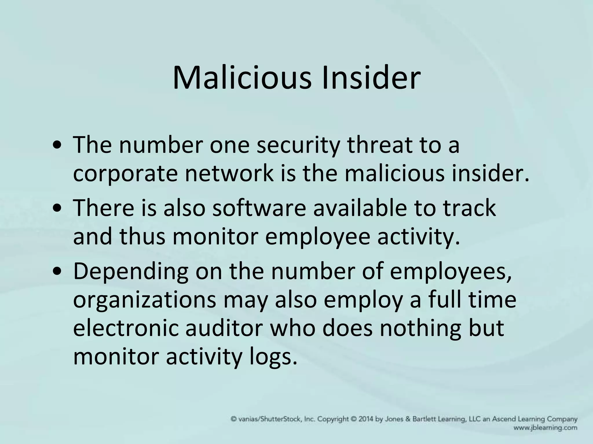Malicious Insider
• The number one security threat to a
corporate network is the malicious insider.
• There is also software available to track
and thus monitor employee activity.
• Depending on the number of employees,
organizations may also employ a full time
electronic auditor who does nothing but
monitor activity logs.
 