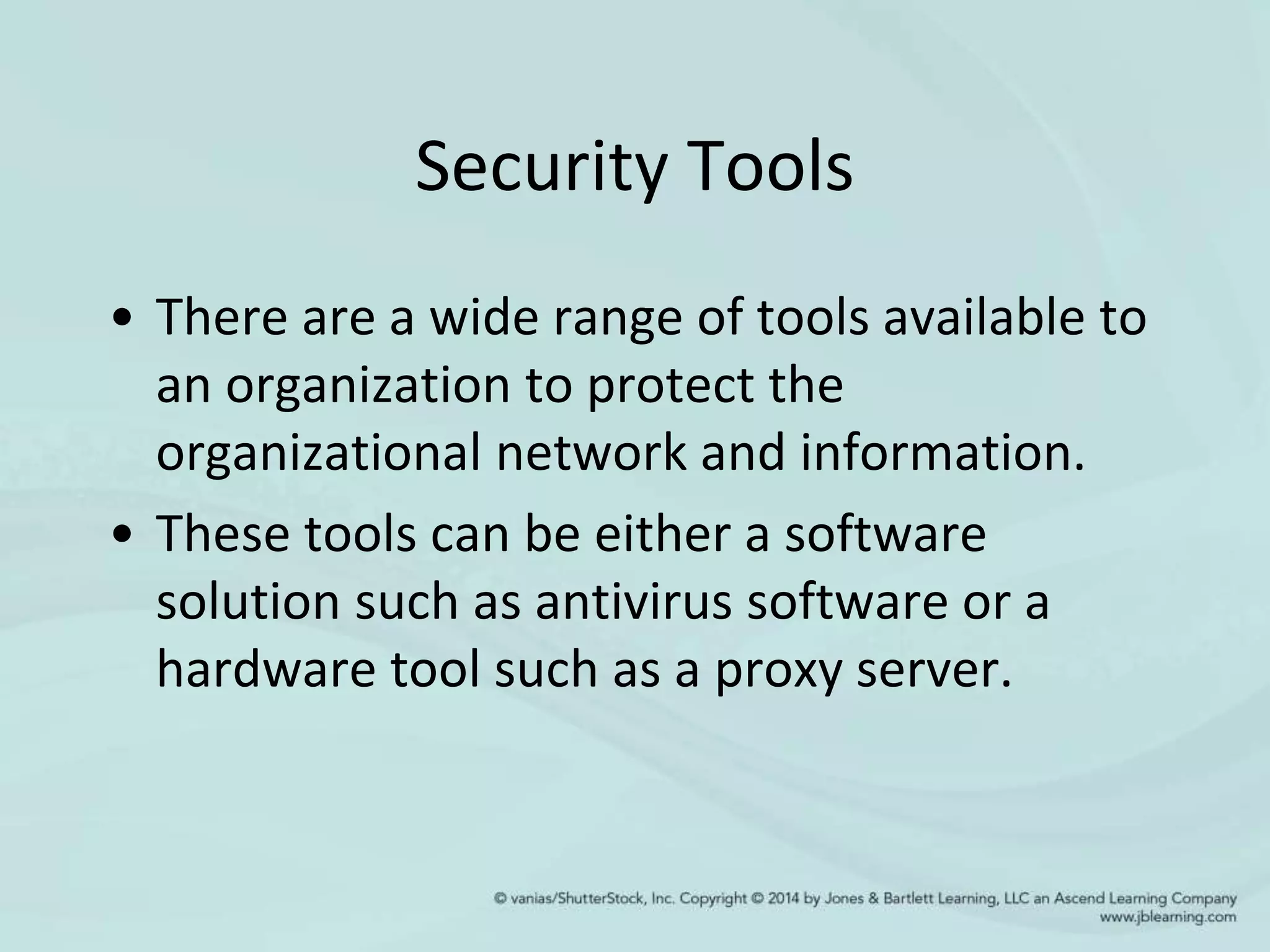 Security Tools
• There are a wide range of tools available to
an organization to protect the
organizational network and information.
• These tools can be either a software
solution such as antivirus software or a
hardware tool such as a proxy server.
 