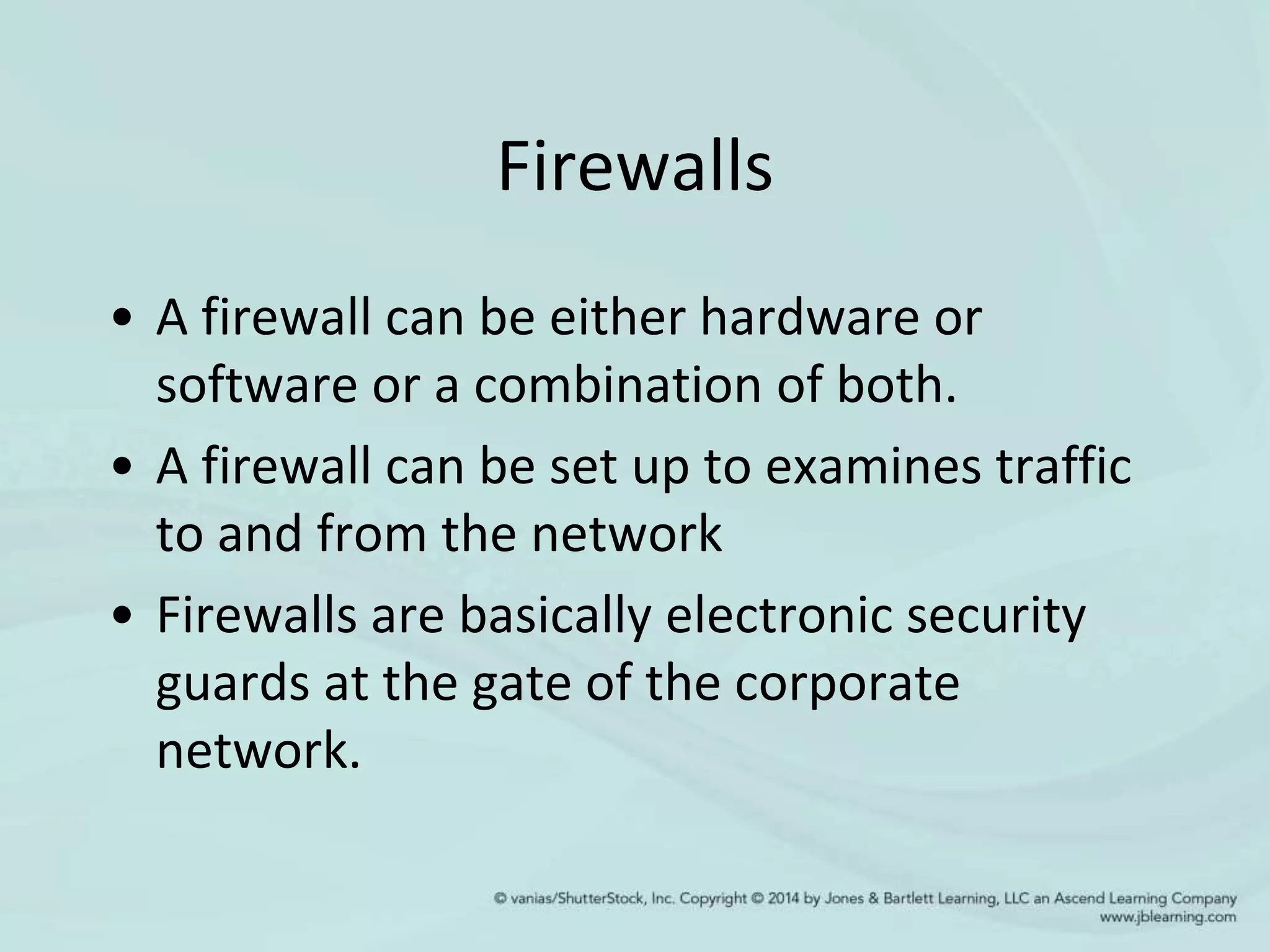 Firewalls
• A firewall can be either hardware or
software or a combination of both.
• A firewall can be set up to examines traffic
to and from the network
• Firewalls are basically electronic security
guards at the gate of the corporate
network.
 