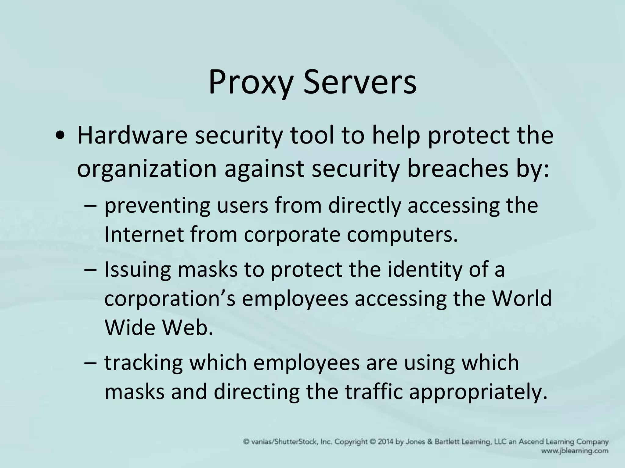 Proxy Servers
• Hardware security tool to help protect the
organization against security breaches by:
– preventing users from directly accessing the
Internet from corporate computers.
– Issuing masks to protect the identity of a
corporation’s employees accessing the World
Wide Web.
– tracking which employees are using which
masks and directing the traffic appropriately.
 