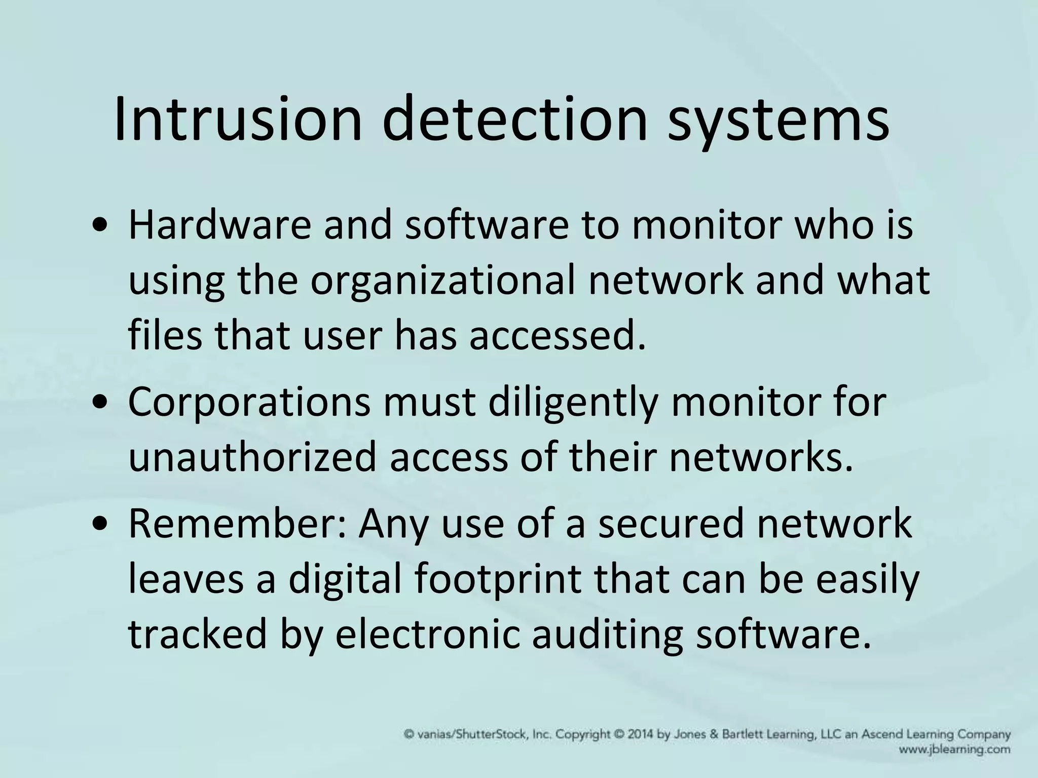 Intrusion detection systems
• Hardware and software to monitor who is
using the organizational network and what
files that user has accessed.
• Corporations must diligently monitor for
unauthorized access of their networks.
• Remember: Any use of a secured network
leaves a digital footprint that can be easily
tracked by electronic auditing software.
 