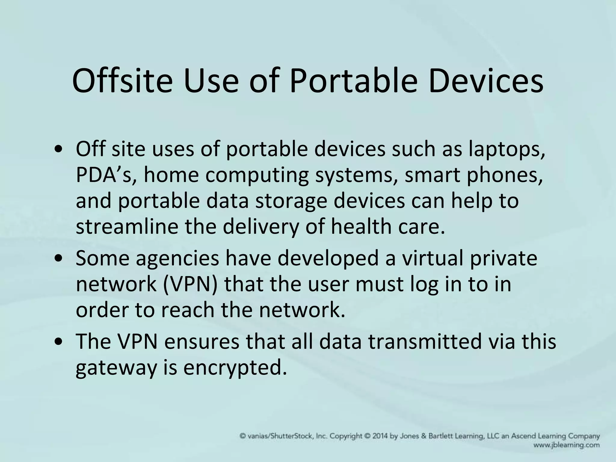 Offsite Use of Portable Devices
• Off site uses of portable devices such as laptops,
PDA’s, home computing systems, smart phones,
and portable data storage devices can help to
streamline the delivery of health care.
• Some agencies have developed a virtual private
network (VPN) that the user must log in to in
order to reach the network.
• The VPN ensures that all data transmitted via this
gateway is encrypted.
 