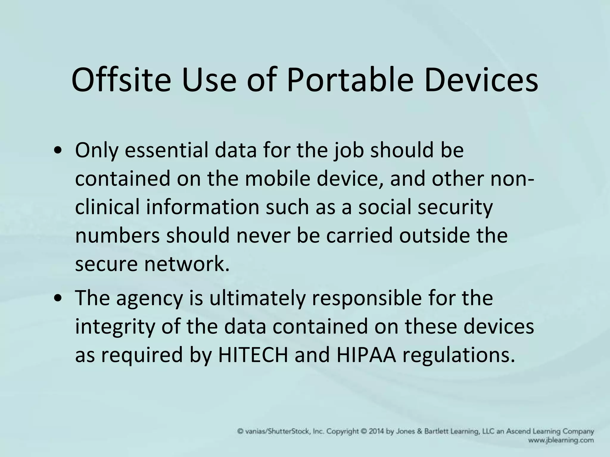 Offsite Use of Portable Devices
• Only essential data for the job should be
contained on the mobile device, and other non-
clinical information such as a social security
numbers should never be carried outside the
secure network.
• The agency is ultimately responsible for the
integrity of the data contained on these devices
as required by HITECH and HIPAA regulations.
 