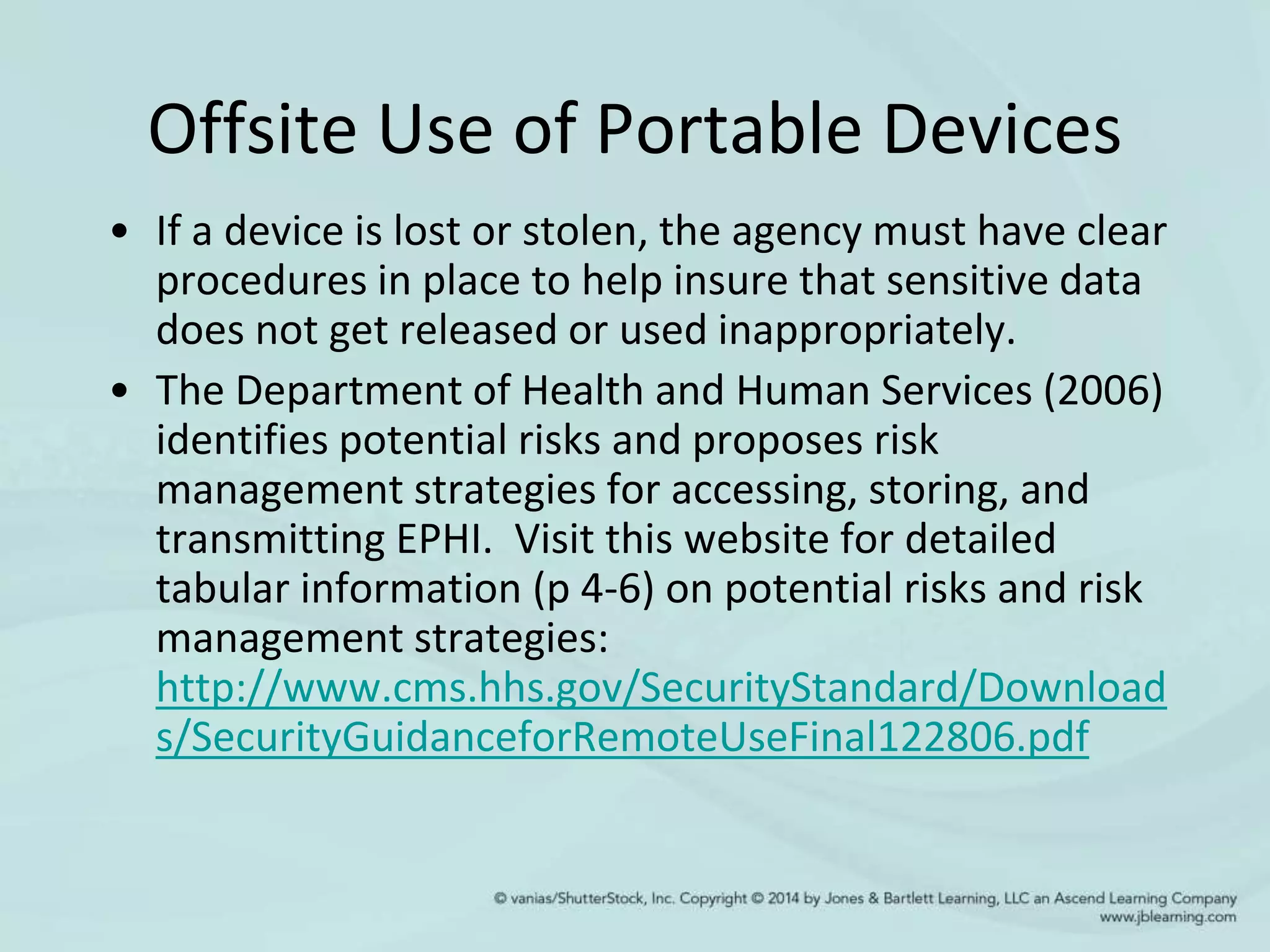 Offsite Use of Portable Devices
• If a device is lost or stolen, the agency must have clear
procedures in place to help insure that sensitive data
does not get released or used inappropriately.
• The Department of Health and Human Services (2006)
identifies potential risks and proposes risk
management strategies for accessing, storing, and
transmitting EPHI. Visit this website for detailed
tabular information (p 4-6) on potential risks and risk
management strategies:
http://www.cms.hhs.gov/SecurityStandard/Download
s/SecurityGuidanceforRemoteUseFinal122806.pdf
 