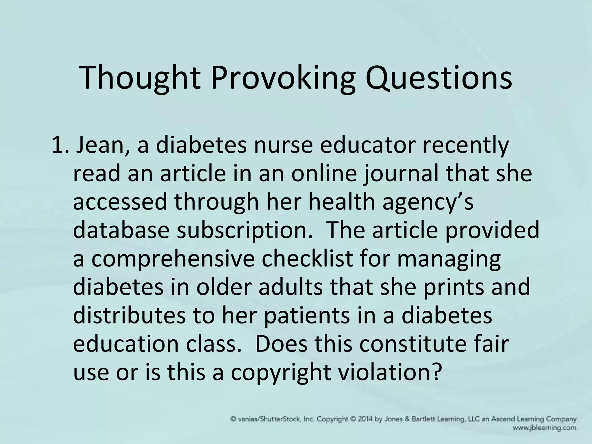 Thought Provoking Questions
1. Jean, a diabetes nurse educator recently
read an article in an online journal that she
accessed through her health agency’s
database subscription. The article provided
a comprehensive checklist for managing
diabetes in older adults that she prints and
distributes to her patients in a diabetes
education class. Does this constitute fair
use or is this a copyright violation?
 