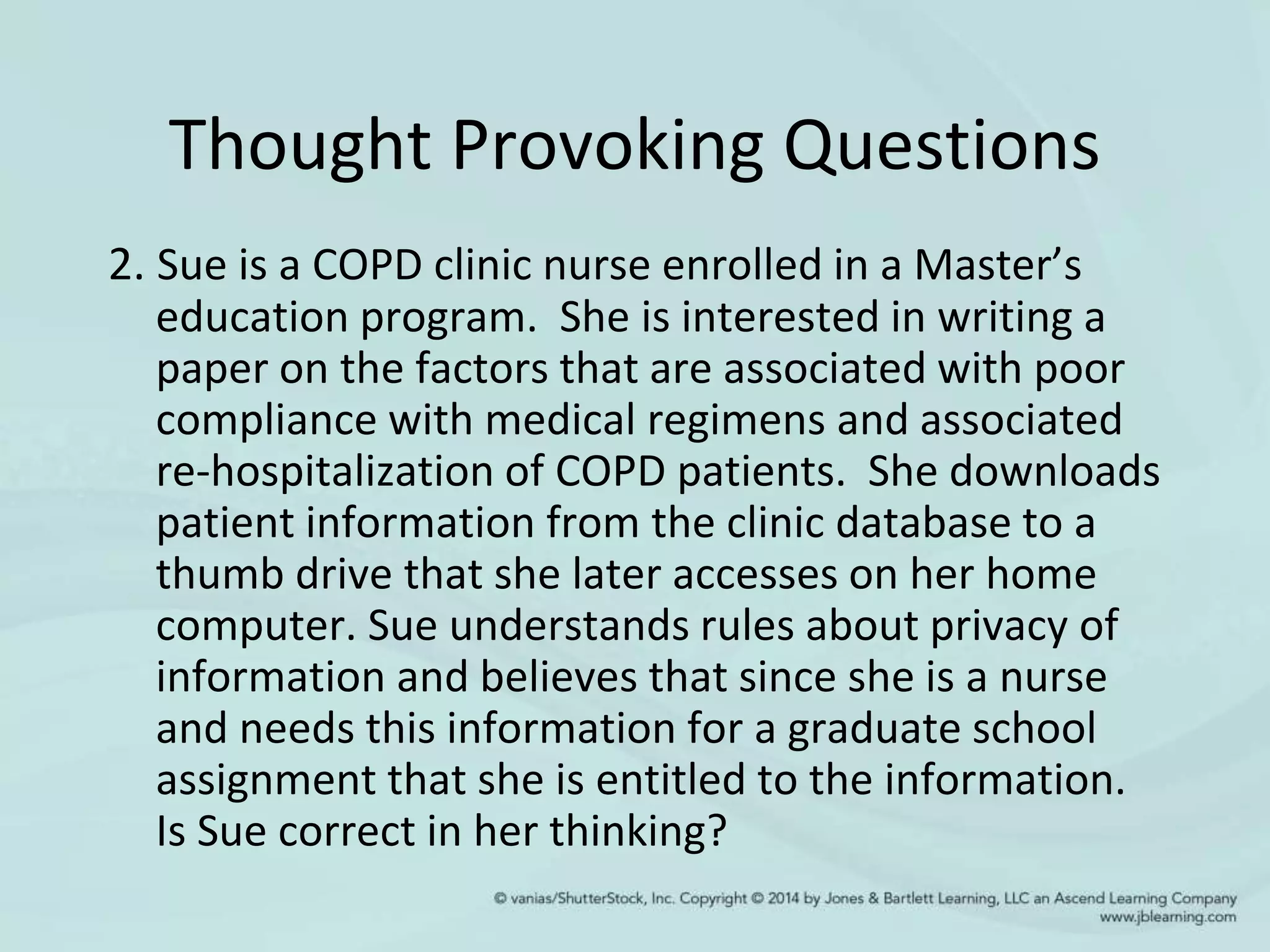 Thought Provoking Questions
2. Sue is a COPD clinic nurse enrolled in a Master’s
education program. She is interested in writing a
paper on the factors that are associated with poor
compliance with medical regimens and associated
re-hospitalization of COPD patients. She downloads
patient information from the clinic database to a
thumb drive that she later accesses on her home
computer. Sue understands rules about privacy of
information and believes that since she is a nurse
and needs this information for a graduate school
assignment that she is entitled to the information.
Is Sue correct in her thinking?
 